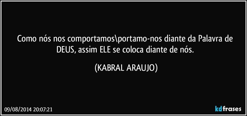 Como nós nos comportamos\portamo-nos diante da Palavra de DEUS, assim ELE se coloca diante de nós. (KABRAL ARAUJO)