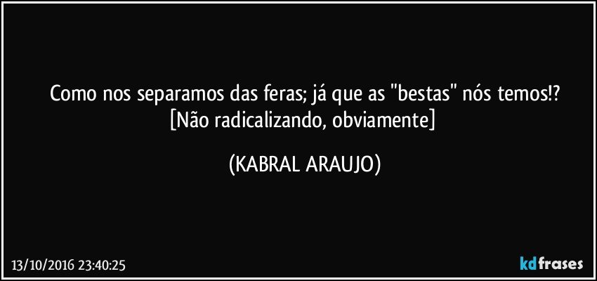 Como nos separamos das feras; já que as "bestas" nós temos!?
[Não radicalizando, obviamente] (KABRAL ARAUJO)