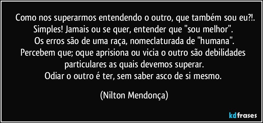 ⁠Como nos superarmos entendendo o outro, que também sou eu?!.
Simples! Jamais ou se quer, entender que "sou melhor". 
Os erros são de uma raça, nomeclaturada de "humana".
Percebem que; oque aprisiona ou vicia o outro são debilidades particulares as quais devemos superar.
Odiar o outro é ter, sem saber asco de si mesmo. (Nilton Mendonça)