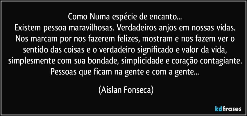 Como Numa espécie de encanto... 
Existem pessoa maravilhosas. Verdadeiros anjos em nossas vidas. Nos marcam por nos fazerem felizes, mostram e nos fazem ver o sentido das coisas e o verdadeiro significado e valor da vida, simplesmente com sua bondade, simplicidade e coração contagiante. Pessoas que ficam na gente e com a gente... (Aislan Fonseca)