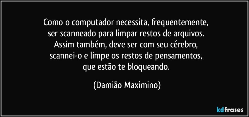 Como o computador necessita, frequentemente, 
ser scanneado para limpar restos de arquivos. 
Assim também, deve ser com seu cérebro, 
scannei-o e limpe os restos de pensamentos, 
que estão te bloqueando. (Damião Maximino)