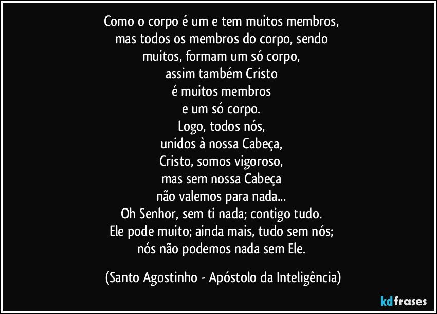 Como o corpo é um e tem muitos membros, 
mas todos os membros do corpo, sendo 
muitos, formam um só corpo, 
assim também Cristo 
é muitos membros 
e um só corpo. 
Logo, todos nós, 
unidos à nossa Cabeça, 
Cristo, somos vigoroso, 
mas sem nossa Cabeça 
não valemos para nada... 
Oh Senhor, sem ti nada; contigo tudo. 
Ele pode muito; ainda mais, tudo sem nós; 
nós não podemos nada sem Ele. (Santo Agostinho - Apóstolo da Inteligência)