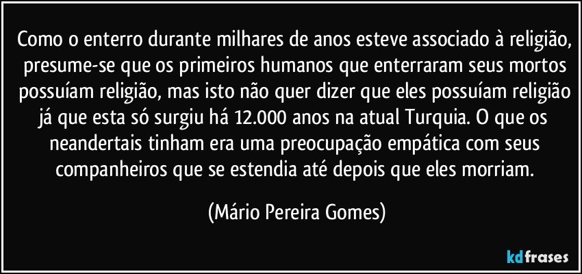 Como o enterro durante milhares de anos esteve associado à religião, presume-se que os primeiros humanos que enterraram seus mortos possuíam religião, mas isto não quer dizer que eles possuíam religião já que esta só surgiu há 12.000 anos na atual Turquia. O que os neandertais tinham era uma preocupação empática com seus companheiros que se estendia até depois que eles morriam. (Mário Pereira Gomes)