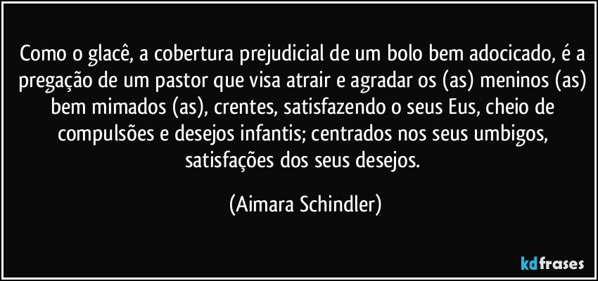 Como o glacê, a cobertura prejudicial de um bolo bem adocicado, é a pregação de um pastor que visa atrair e agradar os (as) meninos (as) bem mimados (as), crentes, satisfazendo o seus Eus, cheio de compulsões e desejos infantis; centrados nos seus umbigos, satisfações dos seus desejos. (Aimara Schindler)