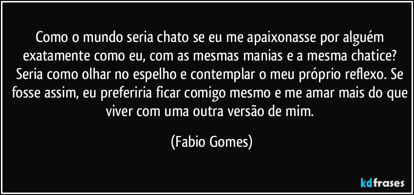 Como o mundo seria chato se eu me apaixonasse por alguém exatamente como eu, com as mesmas manias e a mesma chatice? Seria como olhar no espelho e contemplar o meu próprio reflexo. Se fosse assim, eu preferiria ficar comigo mesmo e me amar mais do que viver com uma outra versão de mim. (Fabio Gomes)