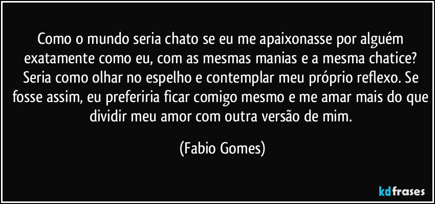 Como o mundo seria chato se eu me apaixonasse por alguém exatamente como eu, com as mesmas manias e a mesma chatice? Seria como olhar no espelho e contemplar meu próprio reflexo. Se fosse assim, eu preferiria ficar comigo mesmo e me amar mais do que dividir meu amor com outra versão de mim. (Fabio Gomes)