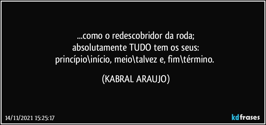 ...como o redescobridor da roda;
absolutamente TUDO tem os seus:
princípio\início, meio\talvez e, fim\término. (KABRAL ARAUJO)