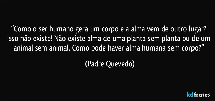 “Como o ser humano gera um corpo e a alma vem de outro lugar? Isso não existe! Não existe alma de uma planta sem planta ou de um animal sem animal. Como pode haver alma humana sem corpo?” (Padre Quevedo)