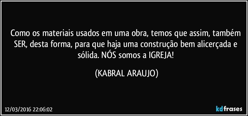 Como os materiais usados em uma obra, temos que assim, também SER, desta forma, para que haja uma construção bem alicerçada e sólida. NÓS somos a IGREJA! (KABRAL ARAUJO)