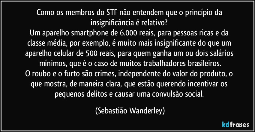 Como os membros do STF não entendem que o princípio da insignificância é relativo? 
Um aparelho smartphone de 6.000 reais, para pessoas ricas e da classe média, por exemplo, é muito mais insignificante do que um aparelho celular de 500 reais, para quem ganha um ou dois salários mínimos, que é o caso de muitos trabalhadores brasileiros.
O roubo e o furto são crimes, independente do valor do produto, o que mostra, de maneira clara, que estão querendo incentivar os pequenos delitos e causar uma convulsão social. (Sebastião Wanderley)