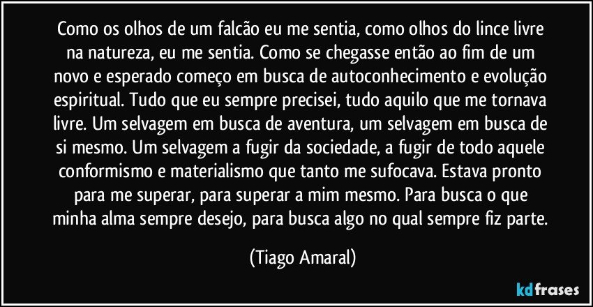 Como os olhos de um falcão eu me sentia, como olhos do lince livre na natureza, eu me sentia. Como se chegasse então ao fim de um novo e esperado começo em busca de autoconhecimento e evolução espiritual. Tudo que eu sempre precisei, tudo aquilo que me tornava livre. Um selvagem em busca de aventura, um selvagem em busca de si mesmo. Um selvagem a fugir da sociedade, a fugir de todo aquele conformismo e materialismo que tanto me sufocava. Estava pronto para me superar, para superar a mim mesmo. Para busca o que minha alma sempre desejo, para busca algo no qual sempre fiz parte. (Tiago Amaral)