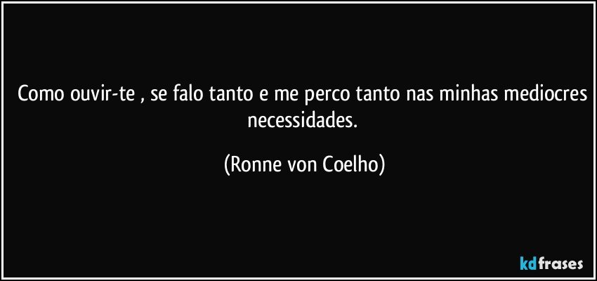 Como ouvir-te , se falo tanto e me perco tanto nas minhas mediocres necessidades. (Ronne von Coelho)