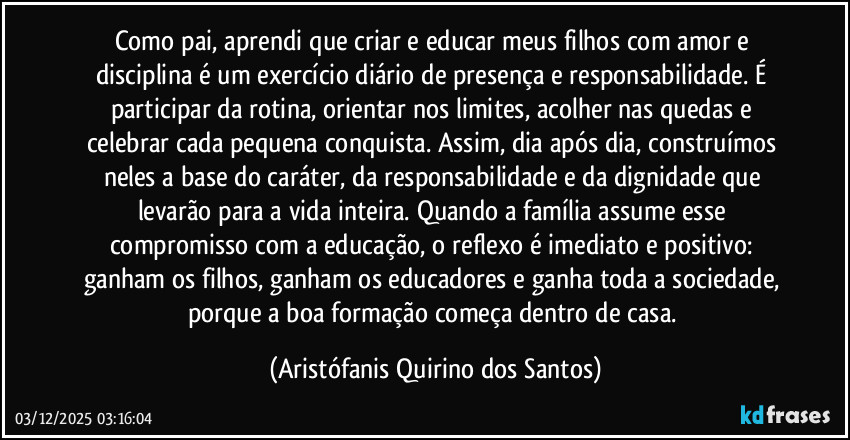 Como pai, aprendi que criar e educar meus filhos com amor e disciplina é um exercício diário de presença e responsabilidade. É participar da rotina, orientar nos limites, acolher nas quedas e celebrar cada pequena conquista. Assim, dia após dia, construímos neles a base do caráter, da responsabilidade e da dignidade que levarão para a vida inteira. Quando a família assume esse compromisso com a educação, o reflexo é imediato e positivo: ganham os filhos, ganham os educadores e ganha toda a sociedade, porque a boa formação começa dentro de casa. (Aristófanis Quirino dos Santos)