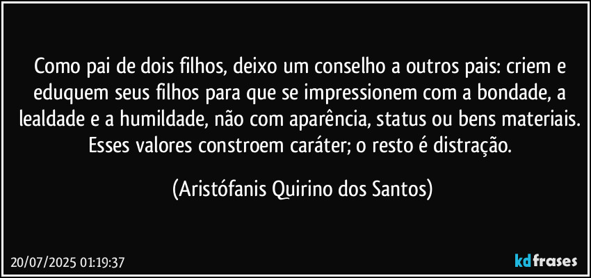 Como pai de dois filhos, deixo um conselho a outros pais: criem e eduquem seus filhos para que se impressionem com a bondade, a lealdade e a humildade, não com aparência, status ou bens materiais. Esses valores constroem caráter; o resto é distração. (Aristófanis Quirino dos Santos)