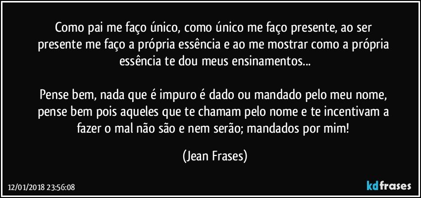 Como pai me faço único, como único me faço presente, ao ser presente me faço a própria essência e ao me mostrar como a própria essência te dou meus ensinamentos...

Pense bem, nada que é impuro é dado ou mandado pelo meu nome, pense bem pois aqueles que te chamam pelo nome e te incentivam a fazer o mal não são e nem serão; mandados por mim! (Jean Frases)