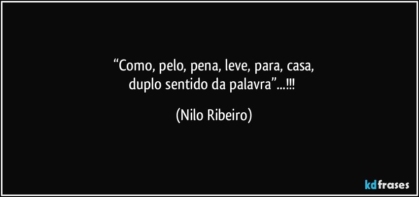 “Como, pelo, pena, leve, para, casa,
duplo sentido da palavra”...!!! (Nilo Ribeiro)