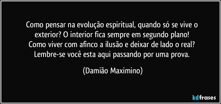 Como pensar na evolução espiritual, quando só se vive o 
exterior? O interior fica sempre em segundo plano! 
Como viver com afinco a ilusão e deixar de lado o real? 
Lembre-se você esta aqui passando por uma prova. (Damião Maximino)