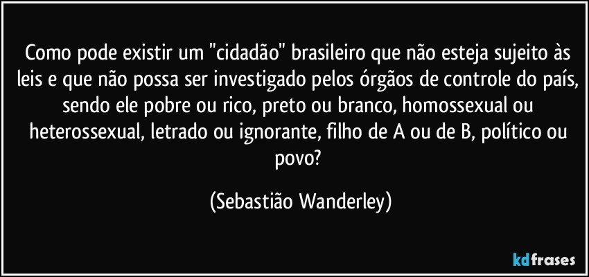 Como pode existir um "cidadão" brasileiro que não esteja sujeito às leis e que não possa ser investigado pelos órgãos de controle do país, sendo ele pobre ou rico, preto ou branco, homossexual ou heterossexual, letrado ou ignorante, filho de A ou de B, político ou povo? (Sebastião Wanderley)