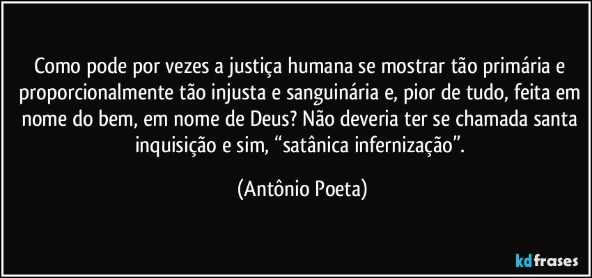 Como pode por vezes a justiça humana se mostrar tão primária e proporcionalmente tão injusta e sanguinária e, pior de tudo, feita em nome do bem, em nome de Deus? Não deveria ter se chamada santa inquisição e sim, “satânica infernização”. (Antônio Poeta)