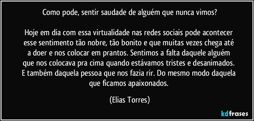 Como pode, sentir saudade de alguém que nunca vimos?

Hoje em dia com essa virtualidade nas redes sociais pode acontecer esse sentimento tão nobre, tão bonito e que muitas vezes chega até a doer e nos colocar em prantos. Sentimos a falta daquele alguém que nos colocava pra cima quando estávamos tristes e desanimados. E também daquela pessoa que nos fazia rir. Do mesmo modo daquela que ficamos apaixonados. (Elias Torres)