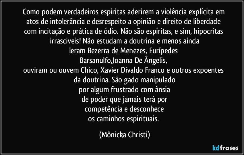 Como podem verdadeiros espíritas aderirem a violência explícita em atos de intolerância e desrespeito a opinião e direito de liberdade com incitação e prática de ódio. Não são espíritas, e sim, hipocritas irrasciveis! Não  estudam a doutrina e menos  ainda
leram Bezerra de Menezes, Eurípedes 
Barsanulfo,Joanna De Ângelis, 
ouviram ou ouvem Chico, Xavier  Divaldo Franco e outros expoentes 
da doutrina. São gado manipulado
 por algum frustrado com ânsia 
de poder que jamais terá por
 competência e desconhece 
os caminhos espirituais. (Mônicka Christi)