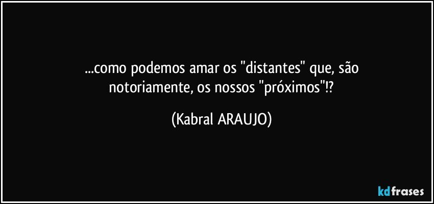 ...como podemos amar os "distantes" que, são
 notoriamente, os nossos "próximos"!? (KABRAL ARAUJO)