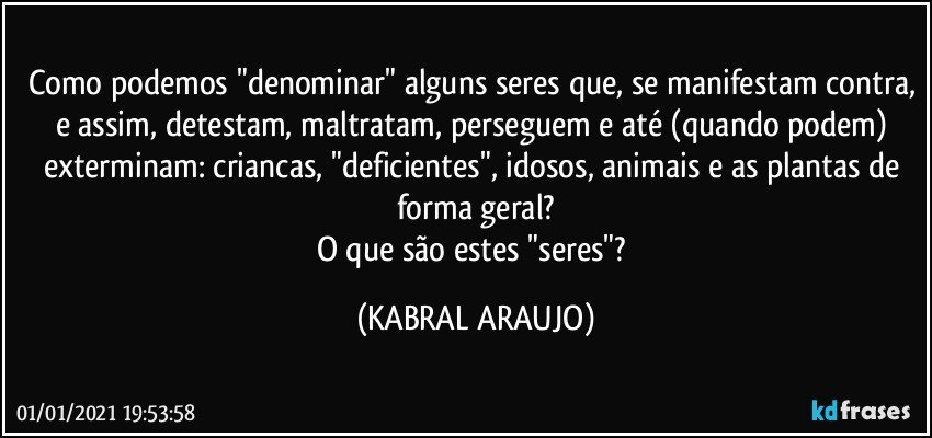 Como podemos "denominar" alguns seres que, se manifestam contra, e assim, detestam, maltratam, perseguem e até (quando podem) exterminam: criancas, "deficientes", idosos, animais e as plantas de forma geral?
O que são estes "seres"? (KABRAL ARAUJO)