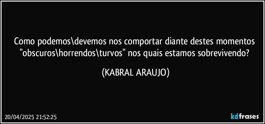 Como podemos\devemos nos comportar diante destes momentos "obscuros\horrendos\turvos" nos quais estamos sobrevivendo? (KABRAL ARAUJO)