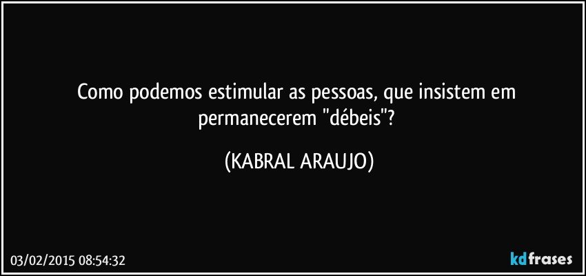 Como podemos estimular as pessoas, que insistem em permanecerem "débeis"? (KABRAL ARAUJO)