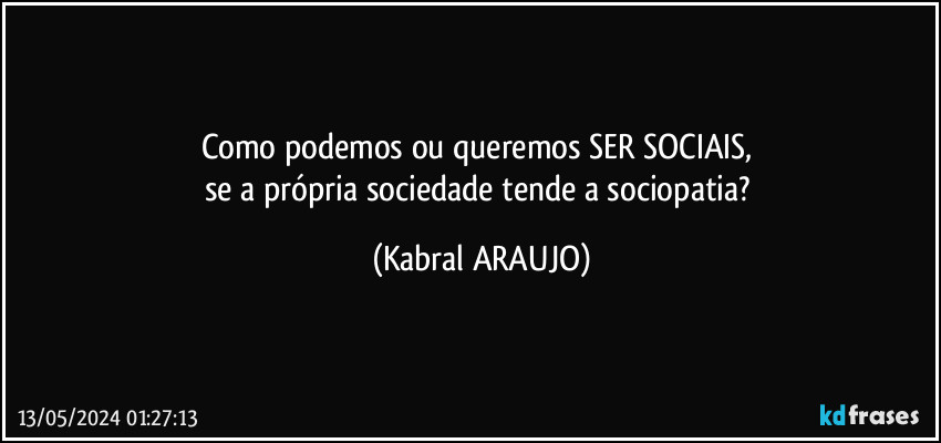 Como podemos ou queremos SER SOCIAIS, 
se a própria sociedade tende a sociopatia? (KABRAL ARAUJO)