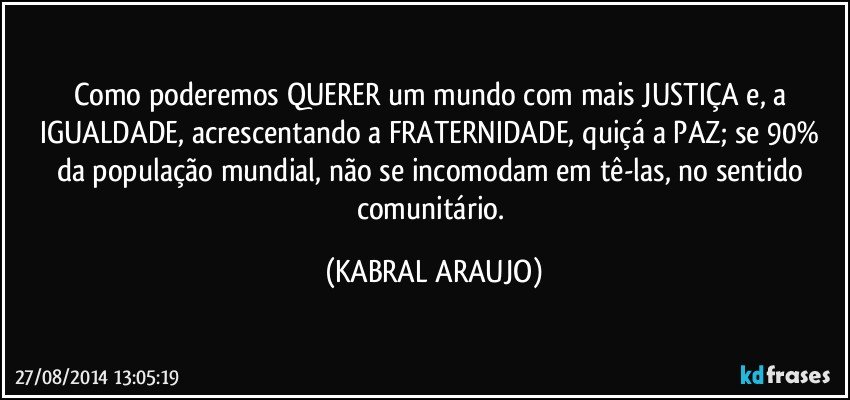 Como poderemos QUERER um mundo com mais JUSTIÇA e, a IGUALDADE, acrescentando a FRATERNIDADE, quiçá a PAZ; se 90% da população mundial, não se incomodam em tê-las, no sentido comunitário. (KABRAL ARAUJO)