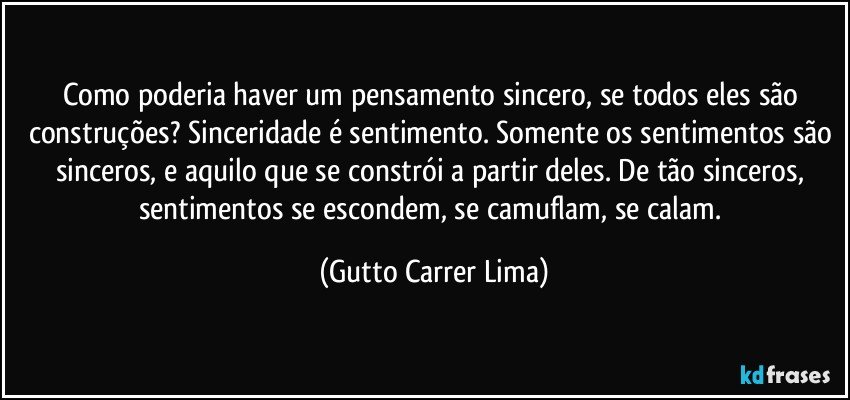 Como poderia haver um pensamento sincero, se todos eles são construções? Sinceridade é sentimento. Somente os sentimentos são sinceros, e aquilo que se constrói a partir deles. De tão sinceros, sentimentos se escondem, se camuflam, se calam. (Gutto Carrer Lima)