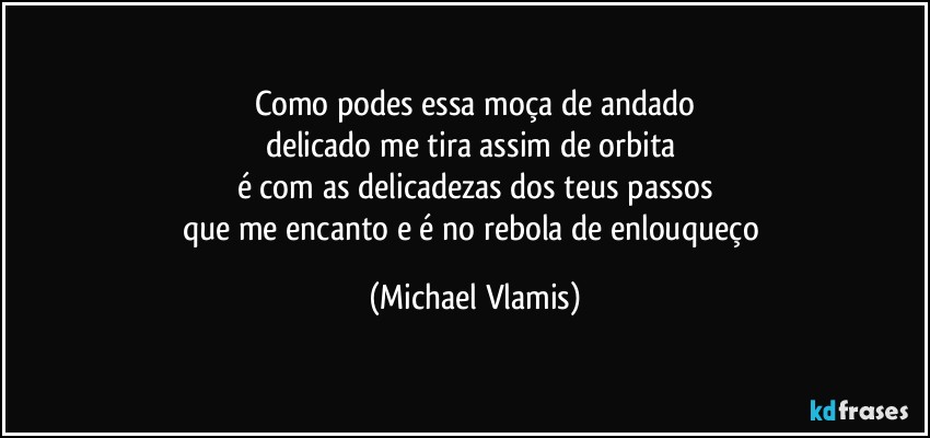 Como podes essa moça de andado
delicado me tira assim de orbita 
é com as delicadezas dos teus passos
que me encanto e é no rebola de enlouqueço (Michael Vlamis)