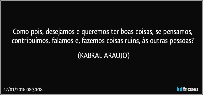 Como pois, desejamos e queremos ter boas coisas; se pensamos, contribuímos, falamos e, fazemos coisas ruins, às outras pessoas? (KABRAL ARAUJO)