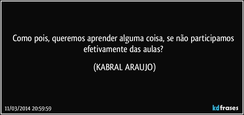 Como pois, queremos aprender alguma coisa, se não participamos efetivamente das aulas? (KABRAL ARAUJO)