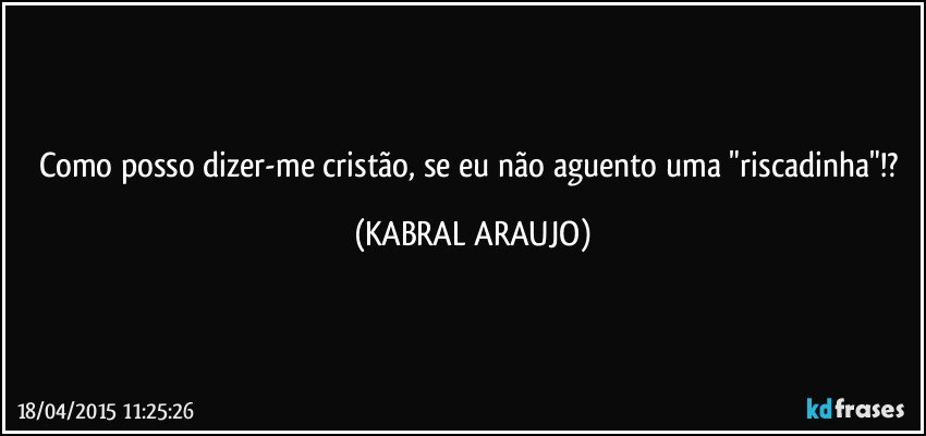 Como posso dizer-me cristão, se eu não aguento uma "riscadinha"!? (KABRAL ARAUJO)