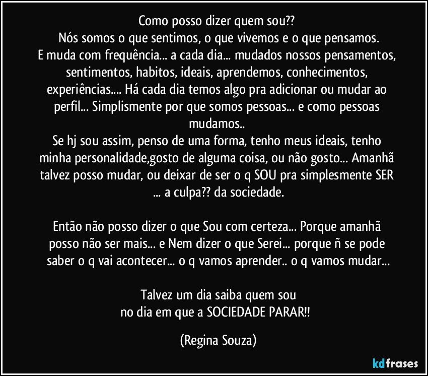 Como posso dizer quem sou?? 
Nós somos o que sentimos, o que vivemos e o que pensamos.
E muda com frequência... a cada dia... mudados nossos pensamentos, sentimentos, habitos, ideais, aprendemos, conhecimentos, experiências... Há cada dia temos algo pra adicionar ou mudar ao perfil... Simplismente por que somos pessoas... e como pessoas mudamos.. 
Se hj sou assim, penso de uma forma, tenho meus ideais, tenho minha personalidade,gosto de alguma coisa, ou não gosto... Amanhã talvez posso mudar, ou deixar de ser o q SOU pra simplesmente SER ... a culpa?? da sociedade.

Então não posso dizer o que Sou com certeza... Porque amanhã posso não ser mais... e Nem dizer o que Serei... porque ñ se pode saber o q vai acontecer... o q vamos aprender.. o q vamos mudar...

Talvez um dia saiba quem sou
no dia em que a SOCIEDADE PARAR!!﻿ (Regina Souza)