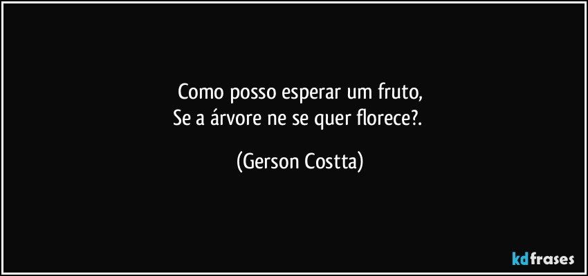 Como posso esperar um fruto,
Se a árvore ne se quer florece?. (Gerson Costta)