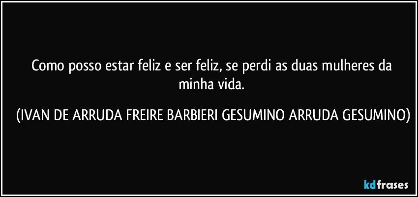 Como posso estar feliz e ser feliz, se perdi as duas mulheres da minha vida. (IVAN DE ARRUDA FREIRE BARBIERI GESUMINO ARRUDA GESUMINO)