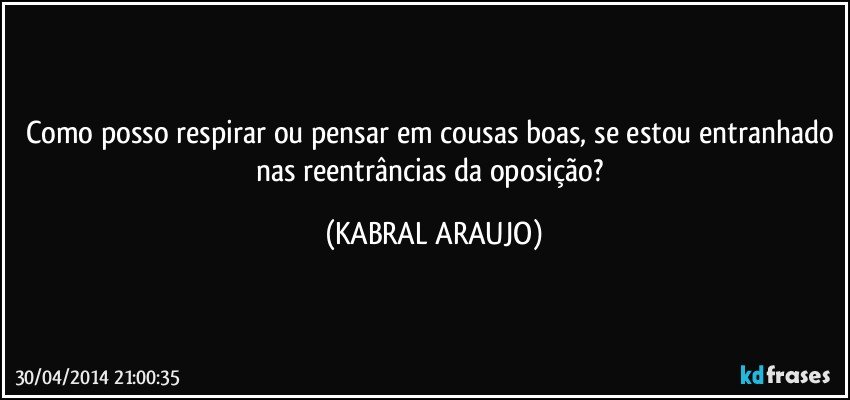 Como posso respirar ou pensar em cousas boas, se estou entranhado nas reentrâncias da oposição? (KABRAL ARAUJO)