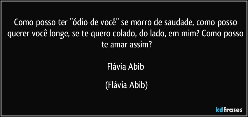 Como posso ter "ódio de você" se morro de saudade, como posso querer você longe, se te quero colado, do lado, em mim? Como posso te amar assim?

Flávia Abib (Flávia Abib)