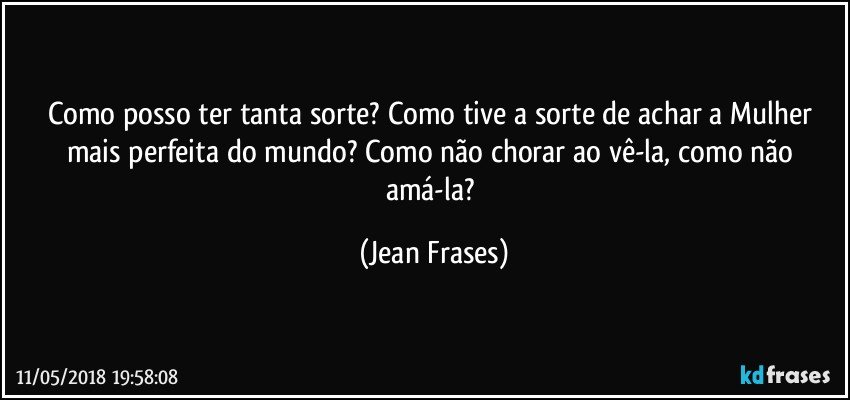 Como posso ter tanta sorte? Como tive a sorte de achar a Mulher mais perfeita do mundo? Como não chorar ao vê-la, como não amá-la? (Jean Frases)