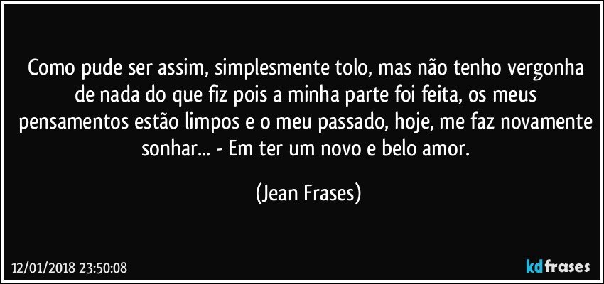 Como pude ser assim, simplesmente tolo, mas não tenho vergonha de nada do que fiz pois a minha parte foi feita, os meus pensamentos estão limpos e o meu passado, hoje, me faz novamente sonhar... - Em ter um novo e belo amor. (Jean Frases)