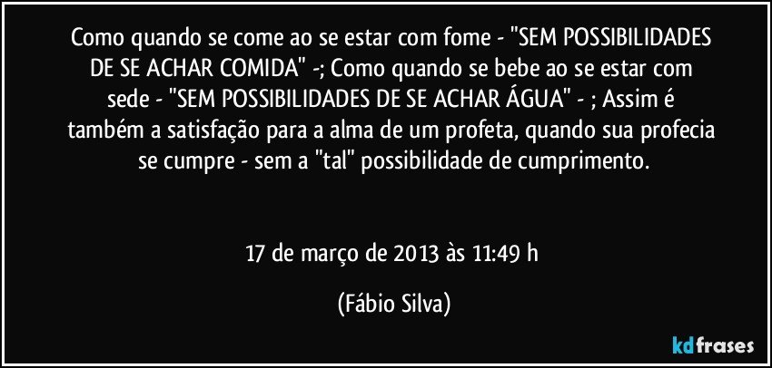 Como quando se come ao se estar com fome - "SEM POSSIBILIDADES DE SE ACHAR COMIDA" -; Como quando se bebe ao se estar com sede - "SEM POSSIBILIDADES DE SE ACHAR ÁGUA" - ; Assim é também a satisfação para a alma de um profeta, quando sua profecia se cumpre - sem a "tal" possibilidade de cumprimento.


17 de março de 2013 às 11:49 h (Fábio Silva)