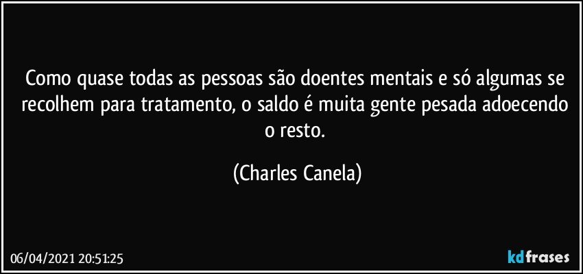 Como quase todas as pessoas são doentes mentais e só algumas se recolhem para tratamento, o saldo é muita gente pesada adoecendo o resto. (Charles Canela)