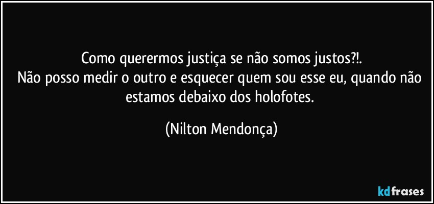 Como querermos justiça se não somos justos?!.
Não posso medir o outro e esquecer quem sou esse eu, quando não estamos debaixo dos holofotes. (Nilton Mendonça)