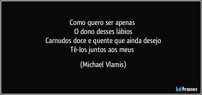 Como quero ser apenas 
O dono desses lábios
Carnudos doce e quente que ainda desejo
Tê-los juntos aos meus (Michael Vlamis)