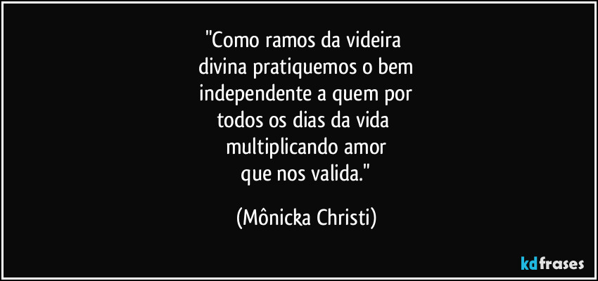 "Como ramos da videira 
divina pratiquemos o bem
 independente a quem por 
todos os dias da vida 
multiplicando amor
 que nos valida." (Mônicka Christi)