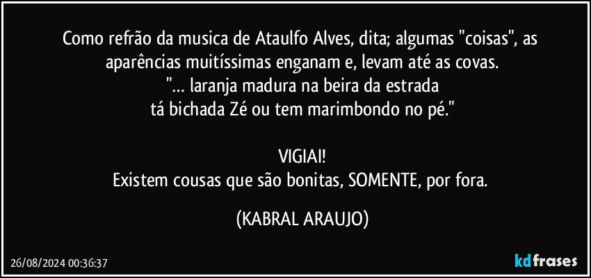 Como refrão da musica de Ataulfo Alves, dita; algumas "coisas", as aparências muitíssimas enganam e, levam até as covas.
"… laranja madura na beira da estrada
tá bichada Zé ou tem marimbondo no pé."

VIGIAI!
Existem cousas que são bonitas, SOMENTE, por fora. (KABRAL ARAUJO)