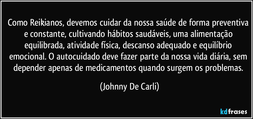 Como Reikianos, devemos cuidar da nossa saúde de forma preventiva e constante, cultivando hábitos saudáveis, uma alimentação equilibrada, atividade física, descanso adequado e equilíbrio emocional. O autocuidado deve fazer parte da nossa vida diária, sem depender apenas de medicamentos quando surgem os problemas. (Johnny De Carli)
